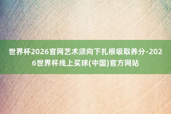 世界杯2026官网艺术须向下扎根吸取养分-2026世界杯线上买球(中国)官方网站