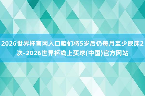 2026世界杯官网入口咱们将5岁后仍每月至少尿床2次-2026世界杯线上买球(中国)官方网站