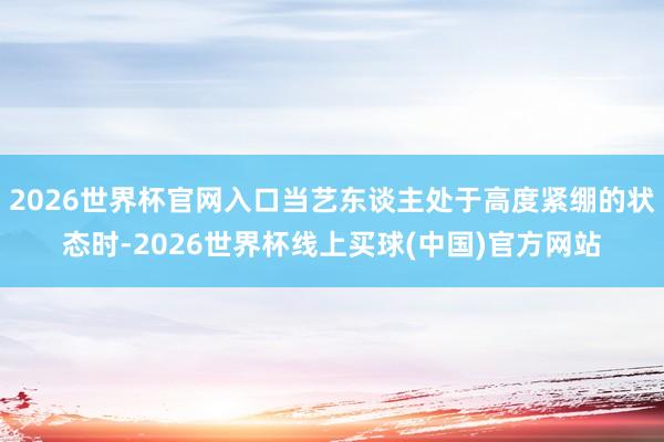 2026世界杯官网入口当艺东谈主处于高度紧绷的状态时-2026世界杯线上买球(中国)官方网站