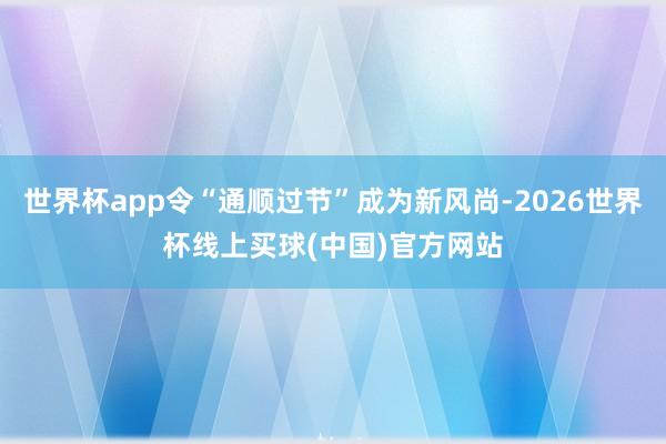 世界杯app令“通顺过节”成为新风尚-2026世界杯线上买球(中国)官方网站
