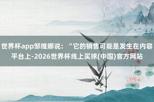 世界杯app邹维娜说：“它的销售可能是发生在内容平台上-2026世界杯线上买球(中国)官方网站