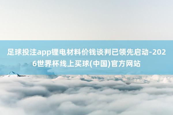 足球投注app锂电材料价钱谈判已领先启动-2026世界杯线上买球(中国)官方网站