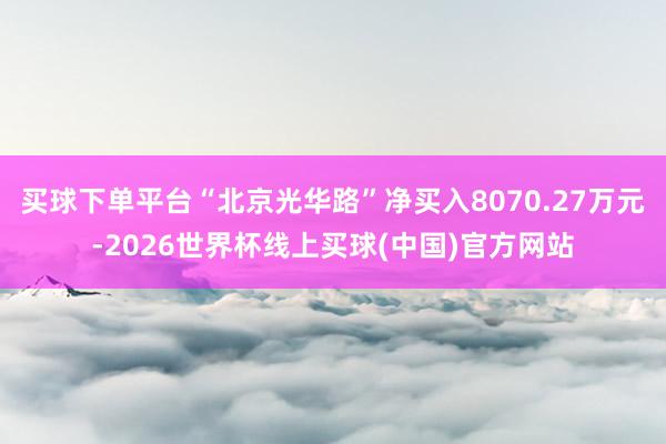 买球下单平台“北京光华路”净买入8070.27万元-2026世界杯线上买球(中国)官方网站