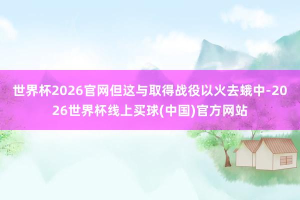 世界杯2026官网但这与取得战役以火去蛾中-2026世界杯线上买球(中国)官方网站