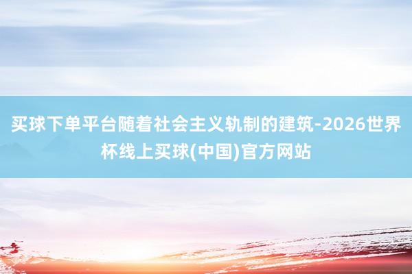 买球下单平台随着社会主义轨制的建筑-2026世界杯线上买球(中国)官方网站