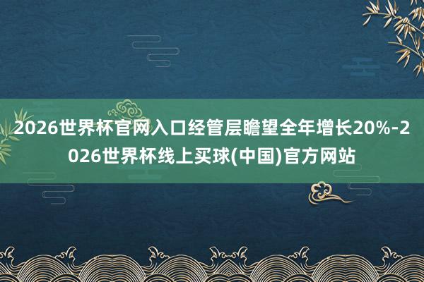 2026世界杯官网入口经管层瞻望全年增长20%-2026世界杯线上买球(中国)官方网站