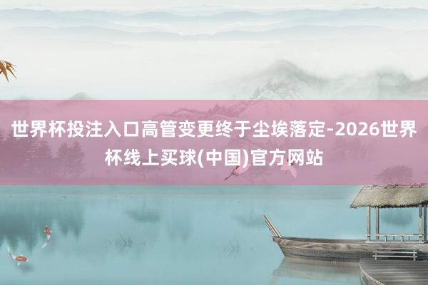 世界杯投注入口高管变更终于尘埃落定-2026世界杯线上买球(中国)官方网站
