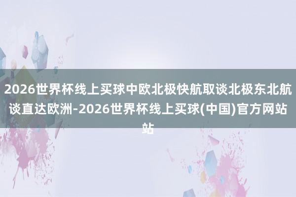 2026世界杯线上买球中欧北极快航取谈北极东北航谈直达欧洲-2026世界杯线上买球(中国)官方网站