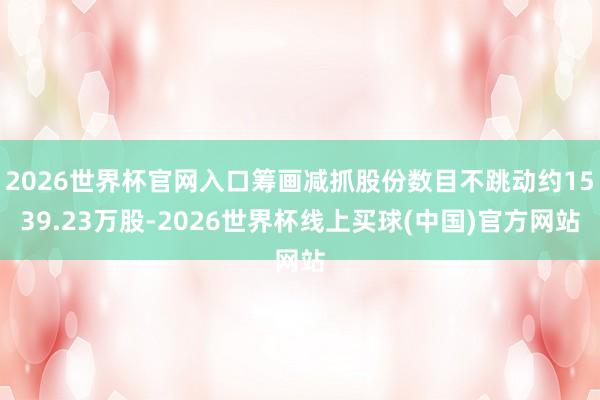 2026世界杯官网入口筹画减抓股份数目不跳动约1539.23万股-2026世界杯线上买球(中国)官方网站