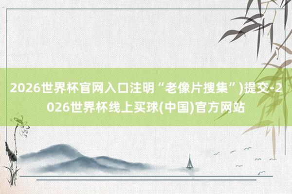 2026世界杯官网入口注明“老像片搜集”)提交-2026世界杯线上买球(中国)官方网站