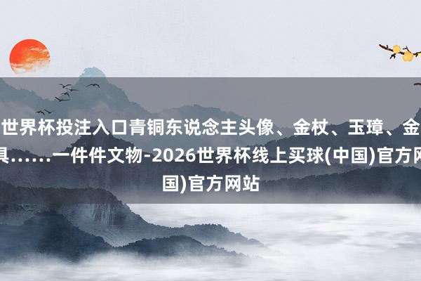 世界杯投注入口青铜东说念主头像、金杖、玉璋、金面具……一件件文物-2026世界杯线上买球(中国)官方网站