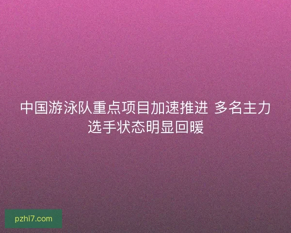 中国游泳队重点项目加速推进 多名主力选手状态明显回暖