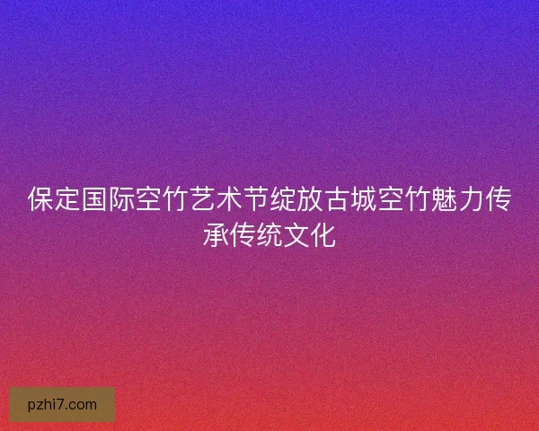 保定国际空竹艺术节绽放古城空竹魅力传承传统文化